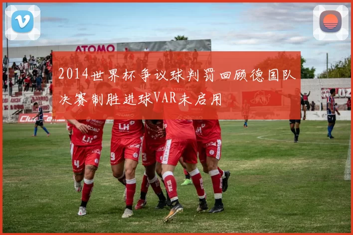 2014世界杯争议球判罚回顾德国队决赛制胜进球VAR未启用