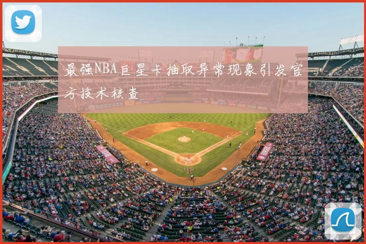 最强NBA巨星卡抽取异常现象引发官方技术核查