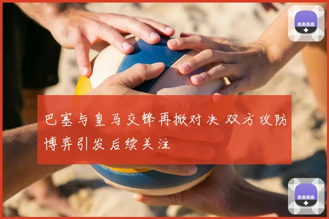 巴塞与皇马交锋再掀对决 双方攻防博弈引发后续关注