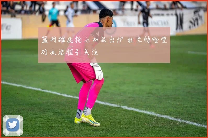 篮网雄鹿抢七回放出炉 杜兰特哈登对决进程引关注