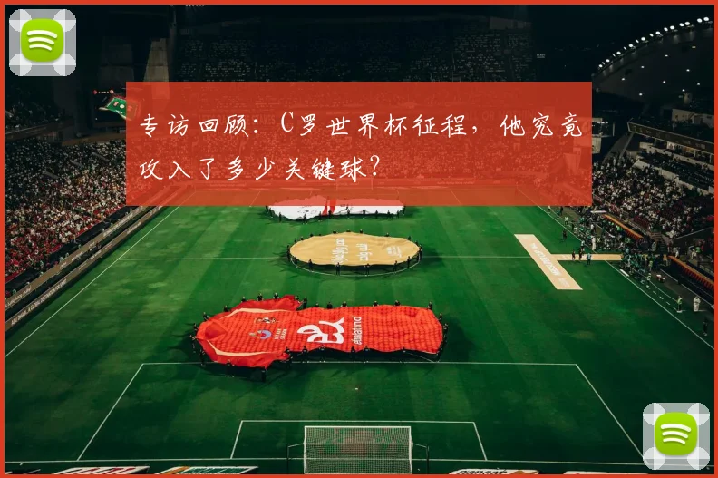 专访回顾：C罗世界杯征程，他究竟攻入了多少关键球？