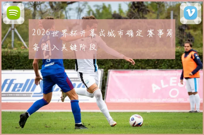 2026世界杯开幕式城市确定 赛事筹备进入关键阶段