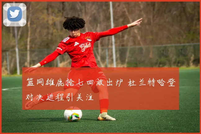 篮网雄鹿抢七回放出炉 杜兰特哈登对决进程引关注
