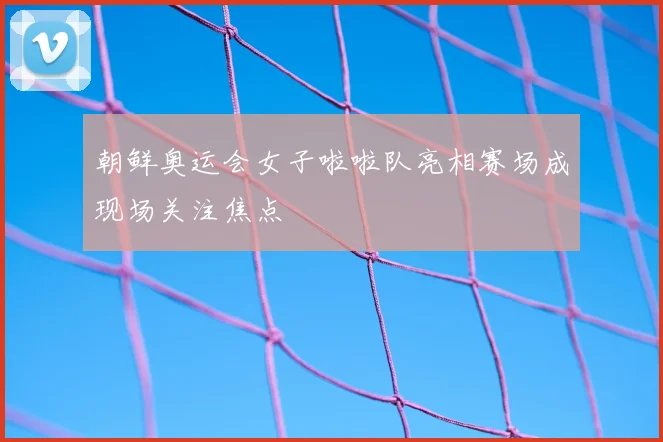 朝鲜奥运会女子啦啦队亮相赛场成现场关注焦点