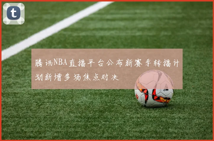 腾讯NBA直播平台公布新赛季转播计划新增多场焦点对决
