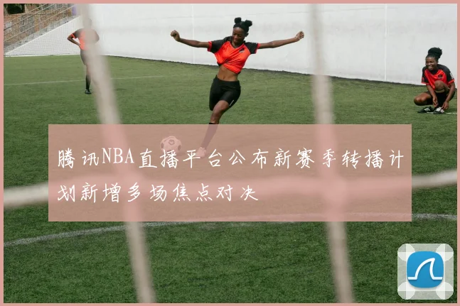 腾讯NBA直播平台公布新赛季转播计划新增多场焦点对决