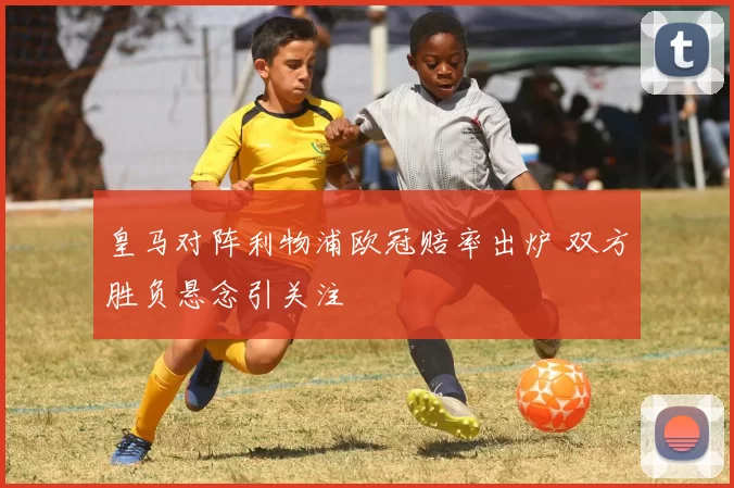 皇马对阵利物浦欧冠赔率出炉 双方胜负悬念引关注