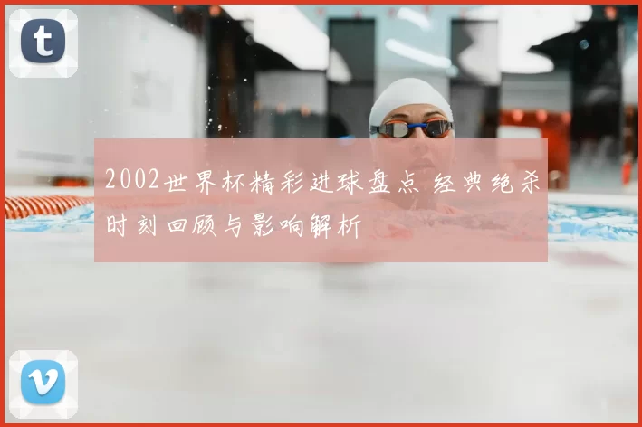 2002世界杯精彩进球盘点 经典绝杀时刻回顾与影响解析