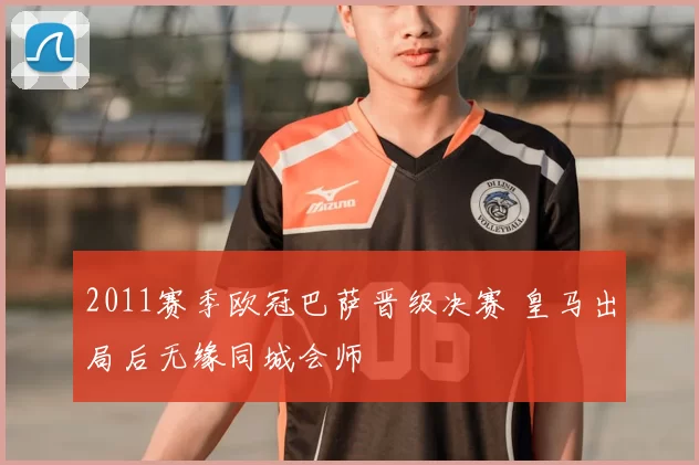 2011赛季欧冠巴萨晋级决赛 皇马出局后无缘同城会师