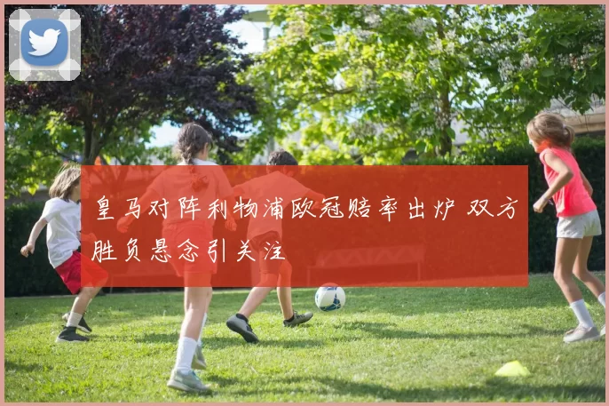 皇马对阵利物浦欧冠赔率出炉 双方胜负悬念引关注