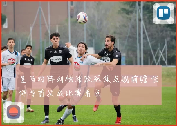 皇马对阵利物浦欧冠焦点战前瞻 伤停与首发成比赛看点