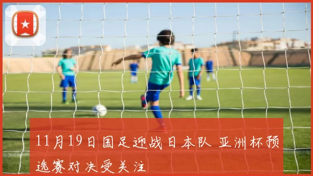 11月19日国足迎战日本队 亚洲杯预选赛对决受关注