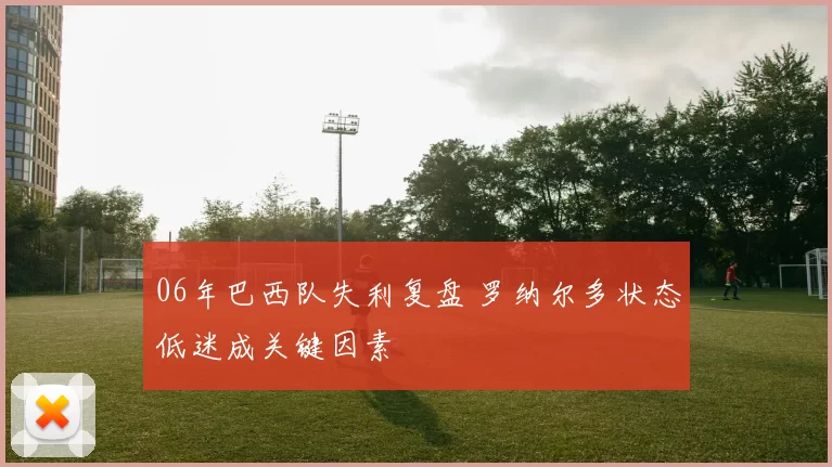 06年巴西队失利复盘 罗纳尔多状态低迷成关键因素