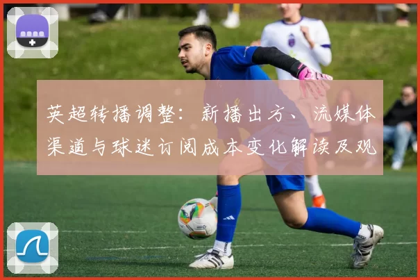 英超转播调整：新播出方、流媒体渠道与球迷订阅成本变化解读及观赛体验