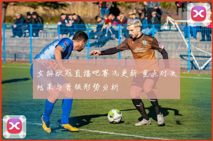 女排欧冠直播吧赛况更新 重点对决结果与晋级形势分析