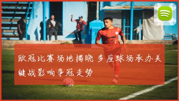 欧冠比赛场地揭晓 多座球场承办关键战影响争冠走势