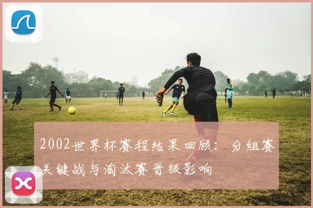 2002世界杯赛程结果回顾：分组赛关键战与淘汰赛晋级影响