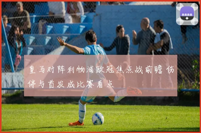 皇马对阵利物浦欧冠焦点战前瞻 伤停与首发成比赛看点