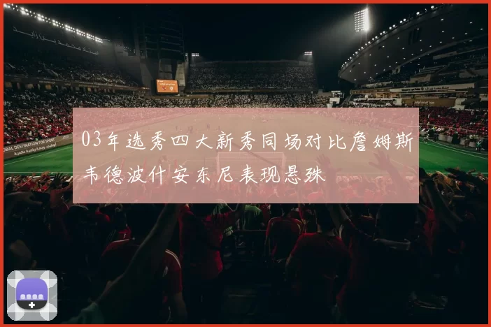 03年选秀四大新秀同场对比詹姆斯韦德波什安东尼表现悬殊