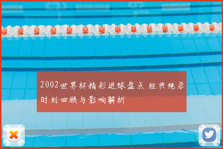 2002世界杯精彩进球盘点 经典绝杀时刻回顾与影响解析