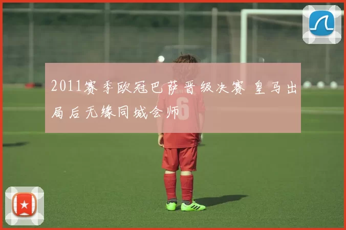 2011赛季欧冠巴萨晋级决赛 皇马出局后无缘同城会师