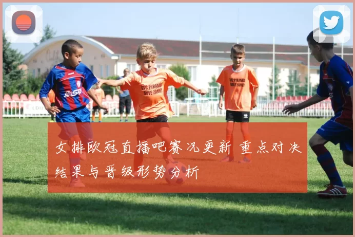 女排欧冠直播吧赛况更新 重点对决结果与晋级形势分析